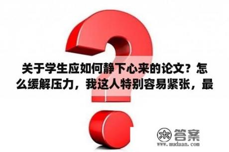 关于学生应如何静下心来的论文？怎么缓解压力，我这人特别容易紧张，最近在写毕业论文的事情，但是同时脑子在想以后工作找不到了怎么办？