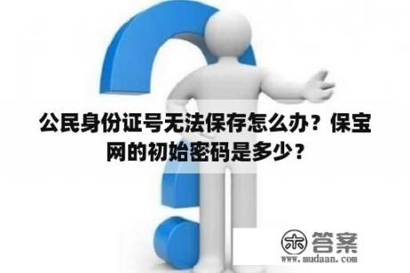 公民身份证号无法保存怎么办？保宝网的初始密码是多少？