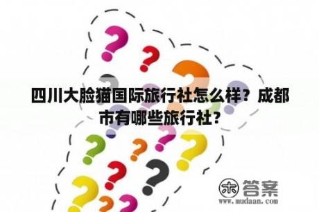 四川大脸猫国际旅行社怎么样？成都市有哪些旅行社？