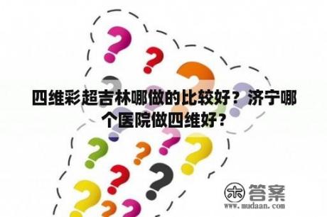 四维彩超吉林哪做的比较好？济宁哪个医院做四维好？