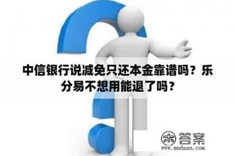 中信银行说减免只还本金靠谱吗？乐分易不想用能退了吗？