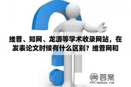 维普、知网、龙源等学术收录网站，在发表论文时候有什么区别？维普网和期刊网区别？