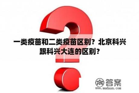 一类疫苗和二类疫苗区别？北京科兴跟科兴大连的区别？