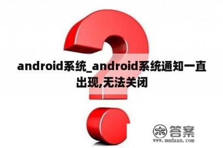 android系统_android系统通知一直出现,无法关闭