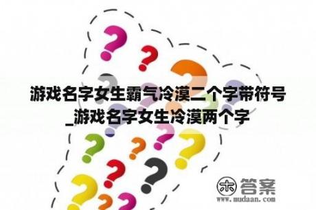 游戏名字女生霸气冷漠二个字带符号_游戏名字女生冷漠两个字