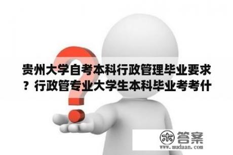 贵州大学自考本科行政管理毕业要求？行政管专业大学生本科毕业考考什么？