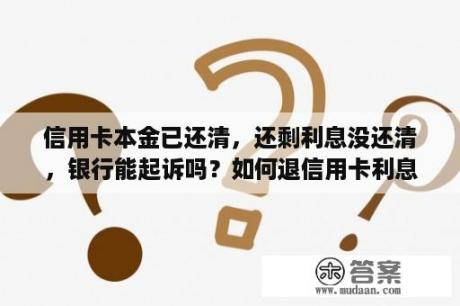 信用卡本金已还清，还剩利息没还清，银行能起诉吗？如何退信用卡利息和本金的钱