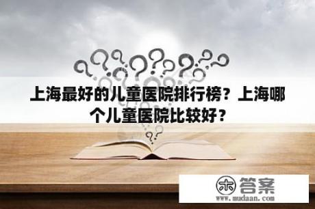 上海最好的儿童医院排行榜？上海哪个儿童医院比较好？