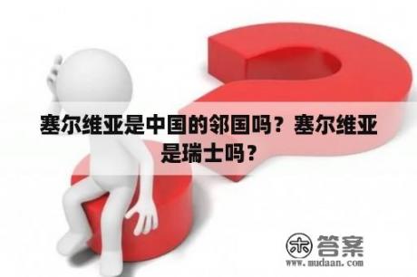 塞尔维亚是中国的邻国吗？塞尔维亚是瑞士吗？