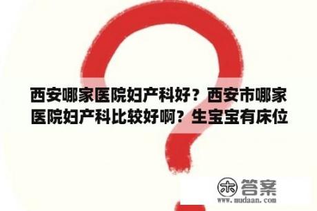 西安哪家医院妇产科好？西安市哪家医院妇产科比较好啊？生宝宝有床位的？