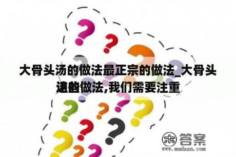 大骨头汤的做法最正宗的做法_大骨头汤的做法,我们需要注重
这些