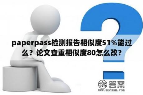 paperpass检测报告相似度51%能过么？论文查重相似度80怎么改？