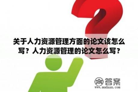 关于人力资源管理方面的论文该怎么写？人力资源管理的论文怎么写？