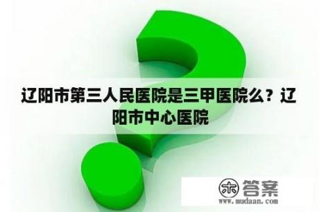 辽阳市第三人民医院是三甲医院么？辽阳市中心医院