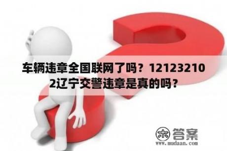 车辆违章全国联网了吗？121232102辽宁交警违章是真的吗？