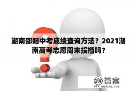 湖南邵阳中考成绩查询方法？2021湖南高考志愿周末投档吗？