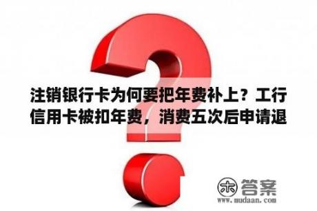 注销银行卡为何要把年费补上？工行信用卡被扣年费，消费五次后申请退回年费怎样查看？