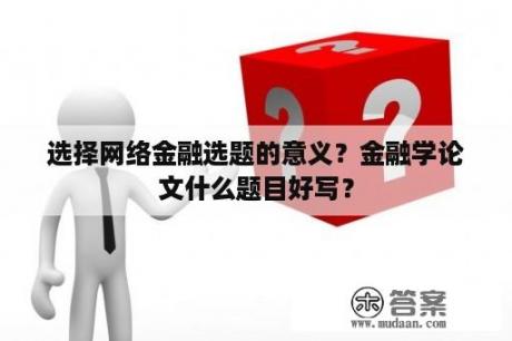 选择网络金融选题的意义？金融学论文什么题目好写？