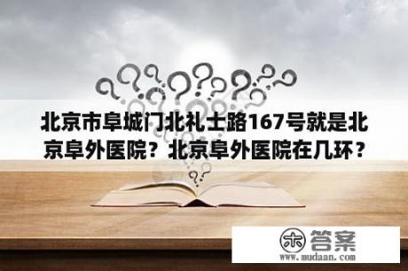 北京市阜城门北礼士路167号就是北京阜外医院？北京阜外医院在几环？