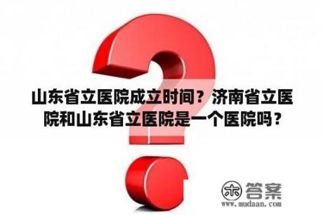 山东省立医院成立时间？济南省立医院和山东省立医院是一个医院吗？