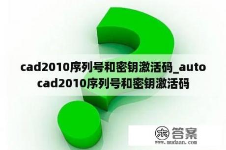 cad2010序列号和密钥激活码_autocad2010序列号和密钥激活码