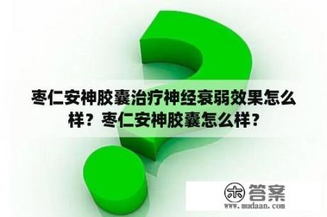 枣仁安神胶囊治疗神经衰弱效果怎么样？枣仁安神胶囊怎么样？