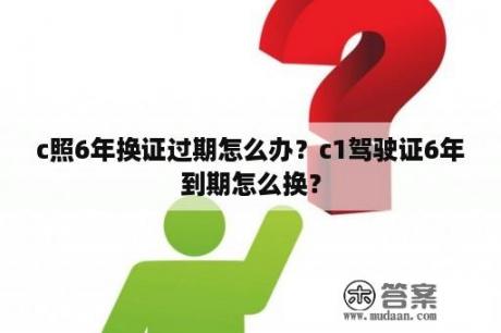 c照6年换证过期怎么办？c1驾驶证6年到期怎么换？