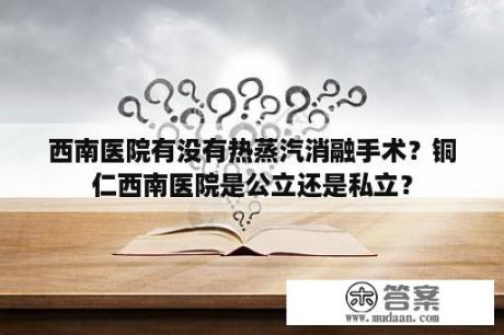 西南医院有没有热蒸汽消融手术？铜仁西南医院是公立还是私立？