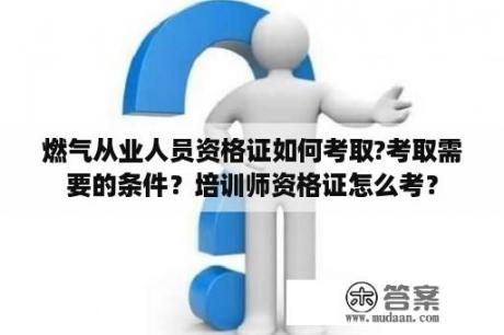 燃气从业人员资格证如何考取?考取需要的条件？培训师资格证怎么考？