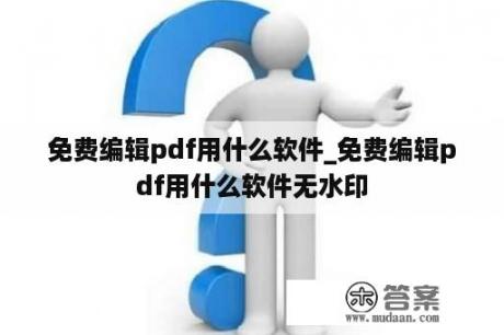 免费编辑pdf用什么软件_免费编辑pdf用什么软件无水印