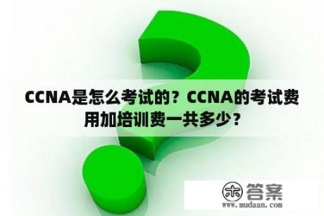 CCNA是怎么考试的？CCNA的考试费用加培训费一共多少？