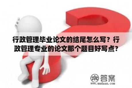 行政管理毕业论文的结尾怎么写？行政管理专业的论文那个题目好写点？