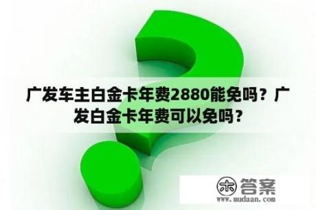 广发车主白金卡年费2880能免吗？广发白金卡年费可以免吗？