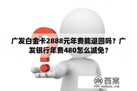 广发白金卡2888元年费能退回吗？广发银行年费480怎么减免？