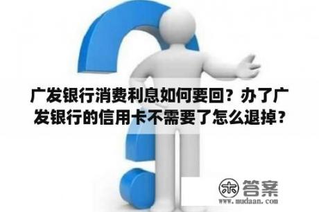 广发银行消费利息如何要回？办了广发银行的信用卡不需要了怎么退掉？