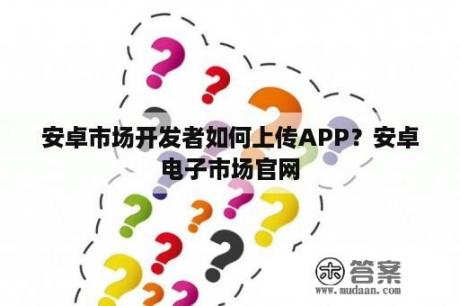 安卓市场开发者如何上传APP？安卓电子市场官网