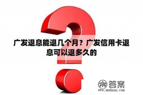 广发退息能退几个月？广发信用卡退息可以退多久的