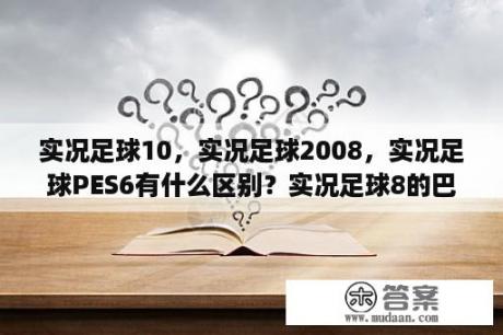 实况足球10，实况足球2008，实况足球PES6有什么区别？实况足球8的巴乔？