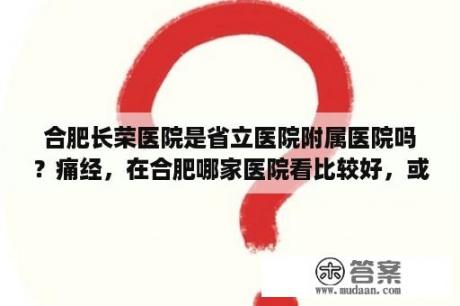 合肥长荣医院是省立医院附属医院吗？痛经，在合肥哪家医院看比较好，或有好的地方介绍一下，具体点，谢谢？