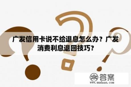 广发信用卡说不给退息怎么办？广发消费利息退回技巧？