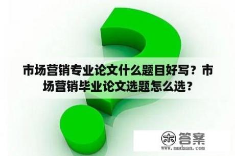 市场营销专业论文什么题目好写？市场营销毕业论文选题怎么选？