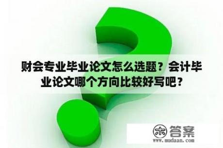 财会专业毕业论文怎么选题？会计毕业论文哪个方向比较好写吧？