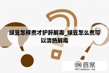 绿豆怎样煮才护肝解毒_绿豆怎么煮可以清热解毒