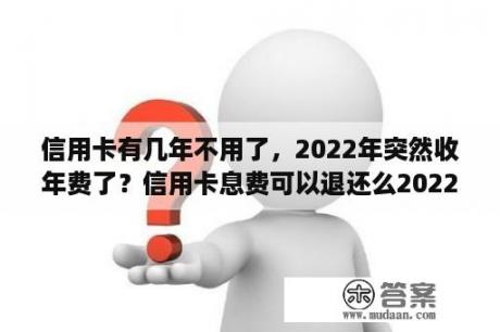 信用卡有几年不用了，2022年突然收年费了？信用卡息费可以退还么2022年