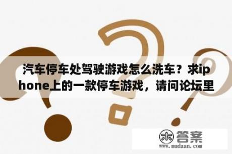 汽车停车处驾驶游戏怎么洗车？求iphone上的一款停车游戏，请问论坛里有吗？