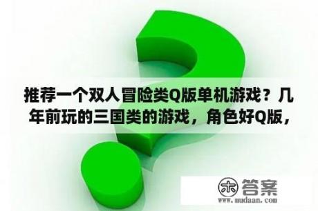 推荐一个双人冒险类Q版单机游戏？几年前玩的三国类的游戏，角色好Q版，人物是走格子的，请问叫什么名字？