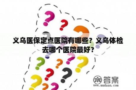 义乌医保定点医院有哪些？义乌体检去哪个医院最好？