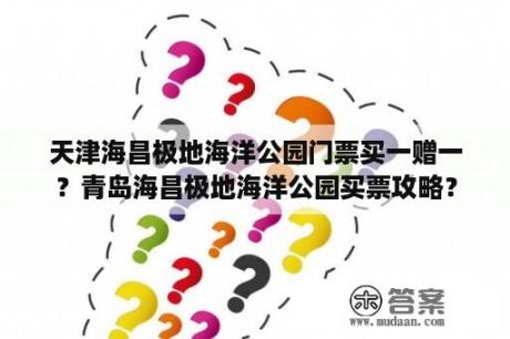 天津海昌极地海洋公园门票买一赠一？青岛海昌极地海洋公园买票攻略？