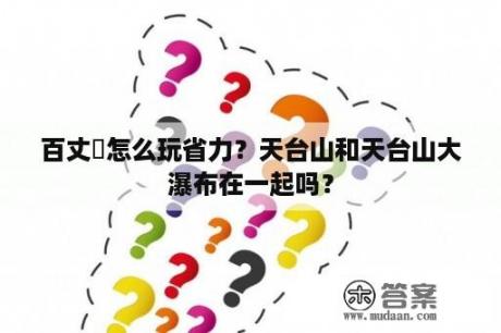 百丈漈怎么玩省力？天台山和天台山大瀑布在一起吗？