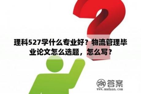 理科527学什么专业好？物流管理毕业论文怎么选题，怎么写？